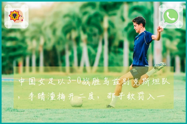 中国女足以3-0战胜乌兹别克斯坦队，李晴潼梅开二度，邵子钦罚入一球成功晋级