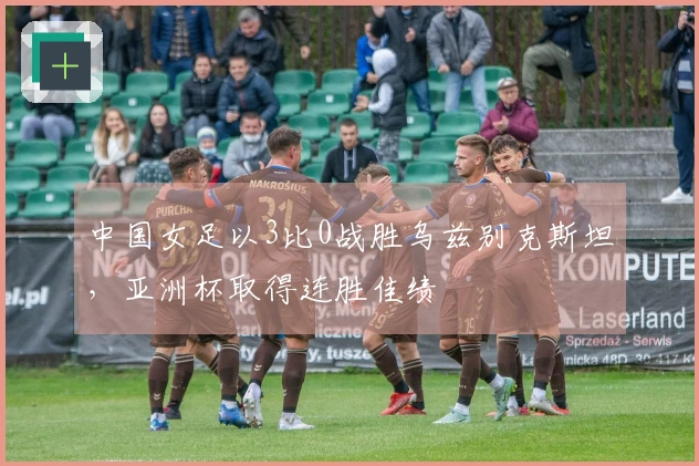 中国女足以3比0战胜乌兹别克斯坦,亚洲杯取得连胜佳绩