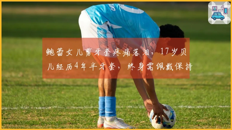 鲍蕾女儿剪牙套疼痛落泪，17岁贝儿经历4年半牙套，终身需佩戴保持器
