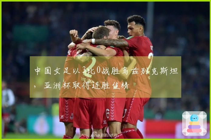 中国女足以3比0战胜乌兹别克斯坦，亚洲杯取得连胜佳绩