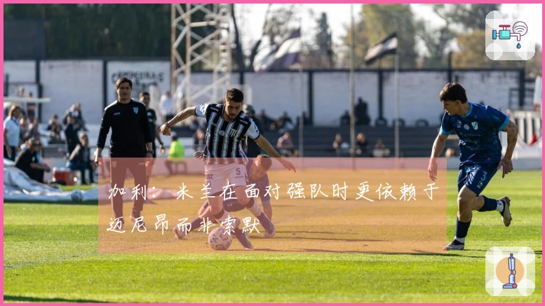 加利：米兰在面对强队时更依赖于迈尼昂而非索默