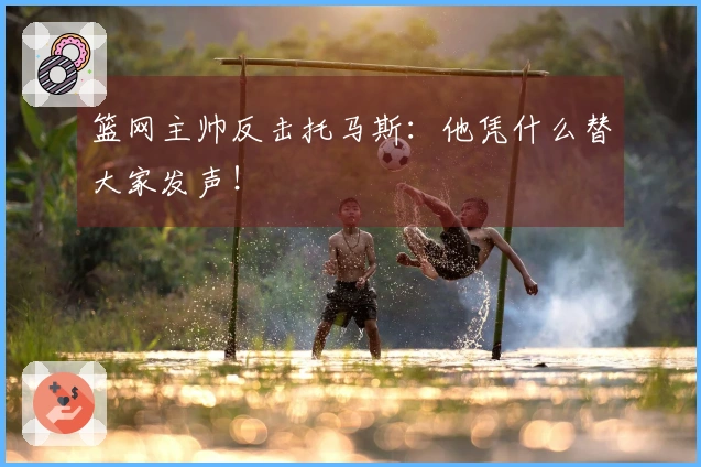 篮网主帅反击托马斯：他凭什么替大家发声！