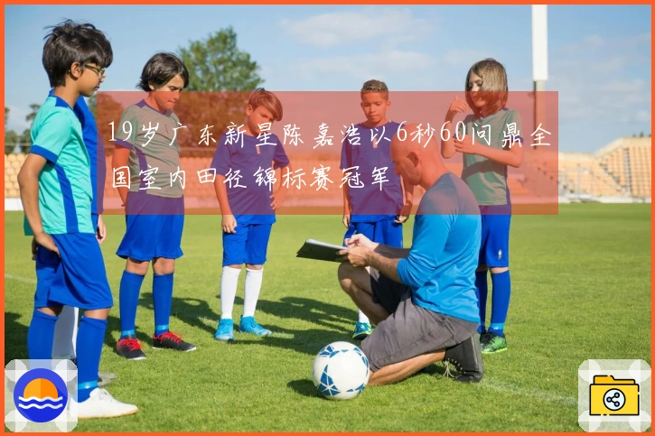 19岁广东新星陈嘉浩以6秒60问鼎全国室内田径锦标赛冠军