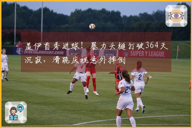 盖伊首秀进球！暴力头槌打破364天沉寂，滑跪庆祝意外摔倒