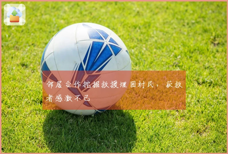 邻居合作挖掘救援埋困村民，获救者感激不已