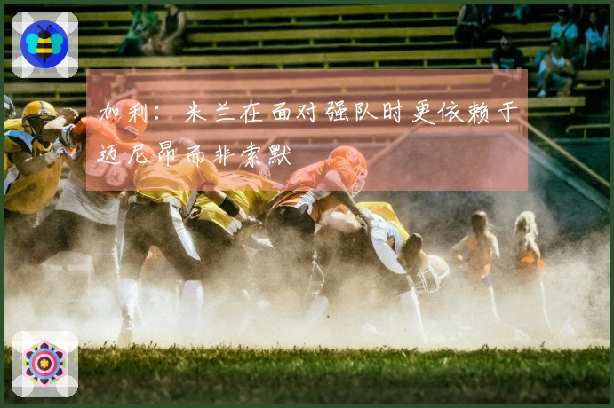 加利：米兰在面对强队时更依赖于迈尼昂而非索默