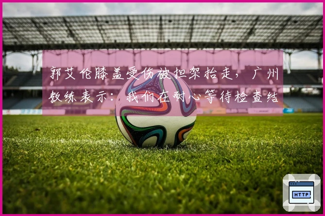 郭艾伦膝盖受伤被担架抬走，广州教练表示：我们在耐心等待检查结果