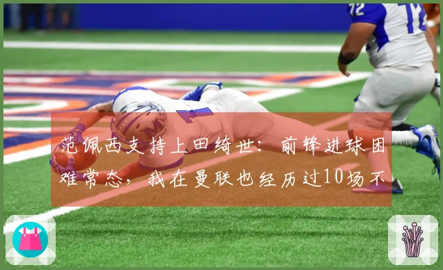 范佩西支持上田绮世：前锋进球困难常态，我在曼联也经历过10场不进球