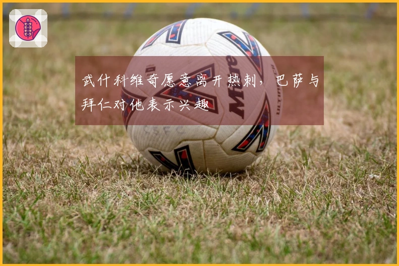 武什科维奇愿意离开热刺，巴萨与拜仁对他表示兴趣