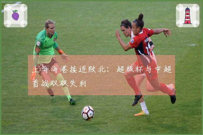 上海海港接连败北：超级杯与中超首战双双失利