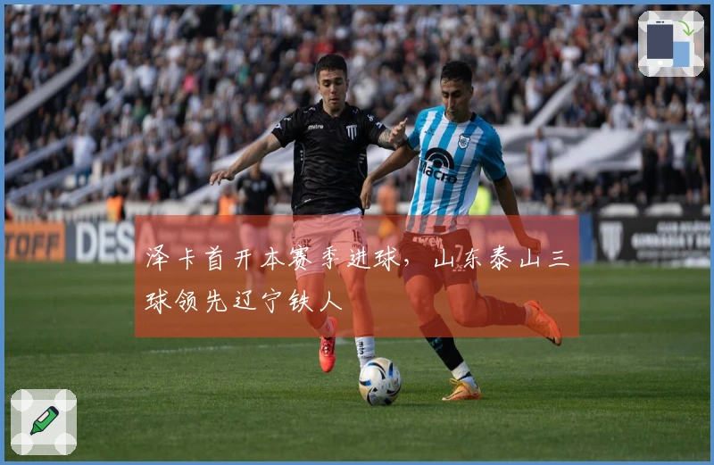 泽卡首开本赛季进球，山东泰山三球领先辽宁铁人