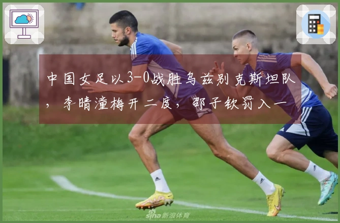 中国女足以3-0战胜乌兹别克斯坦队，李晴潼梅开二度，邵子钦罚入一球成功晋级