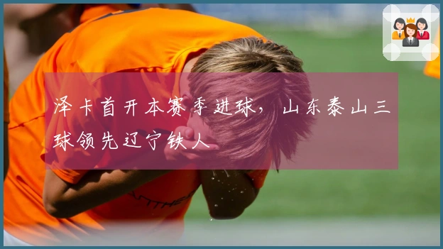 泽卡首开本赛季进球，山东泰山三球领先辽宁铁人