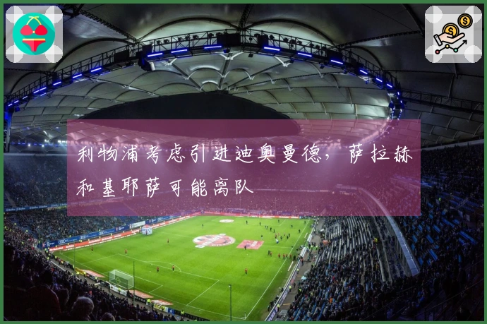 利物浦考虑引进迪奥曼德，萨拉赫和基耶萨可能离队